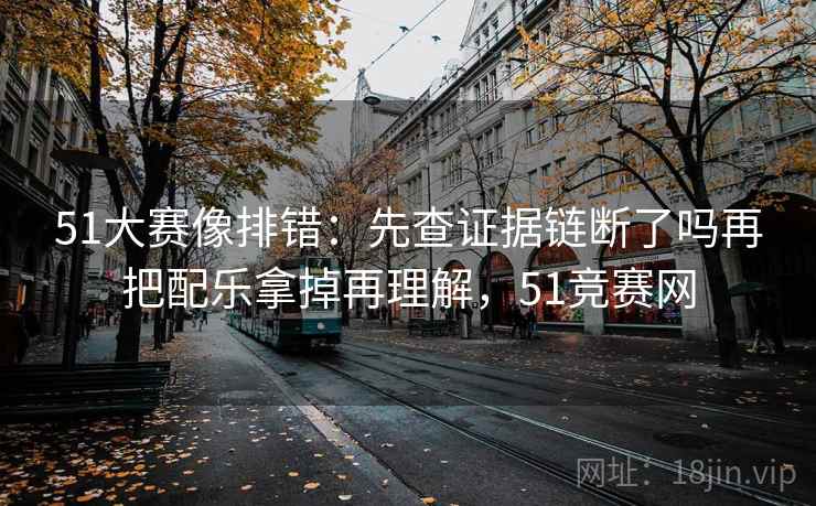 51大赛像排错：先查证据链断了吗再把配乐拿掉再理解，51竞赛网