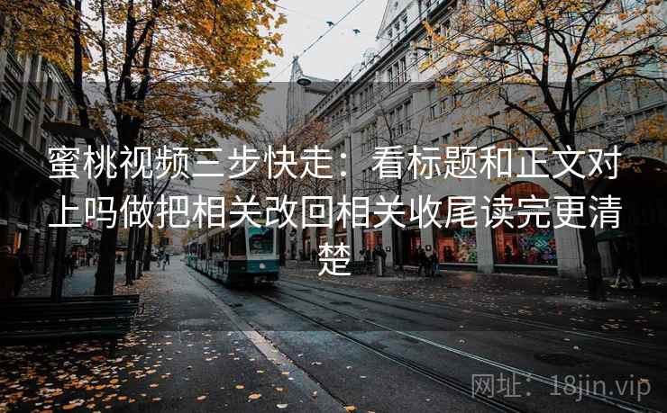 蜜桃视频三步快走：看标题和正文对上吗做把相关改回相关收尾读完更清楚