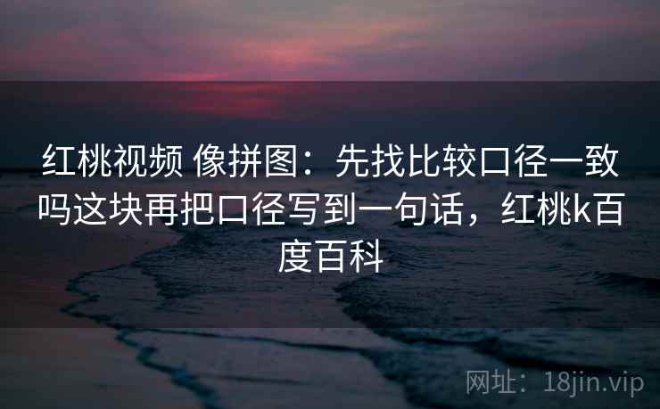 红桃视频 像拼图：先找比较口径一致吗这块再把口径写到一句话，红桃k百度百科