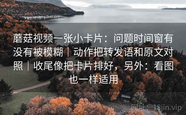 蘑菇视频一张小卡片：问题时间窗有没有被模糊｜动作把转发语和原文对照｜收尾像把卡片排好，另外：看图也一样适用