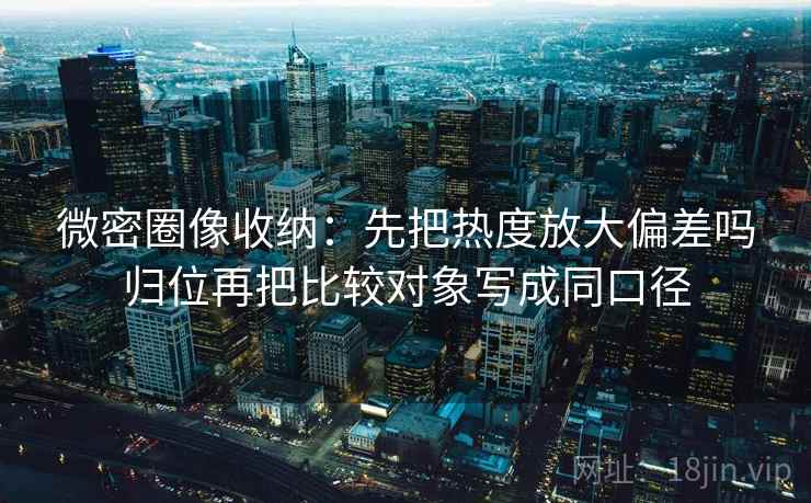 微密圈像收纳：先把热度放大偏差吗归位再把比较对象写成同口径