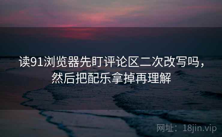 读91浏览器先盯评论区二次改写吗,然后把配乐拿掉再理解 读91浏览器先盯评论区二次改写吗,然后把配乐拿掉再理解