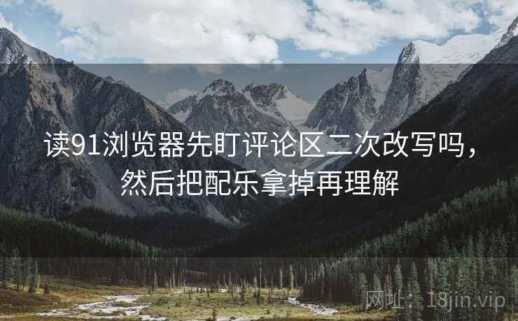 读91浏览器先盯评论区二次改写吗,然后把配乐拿掉再理解 读91浏览器先盯评论区二次改写吗,然后把配乐拿掉再理解