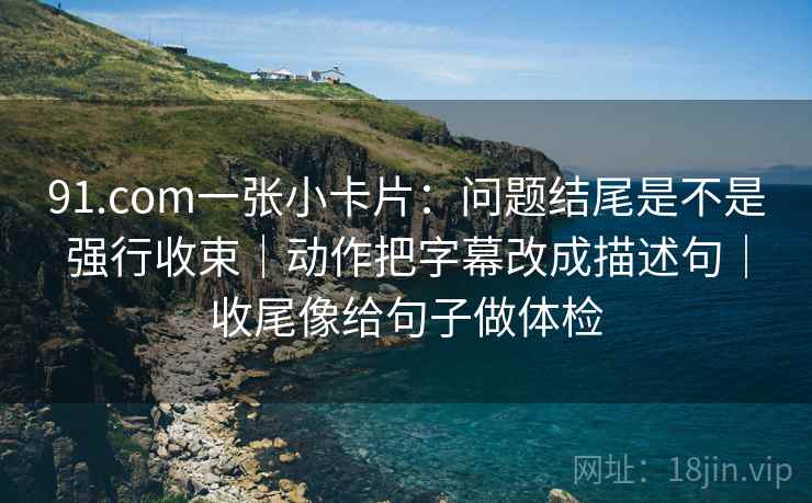 91.com一张小卡片：问题结尾是不是强行收束｜动作把字幕改成描述句｜收尾像给句子做体检