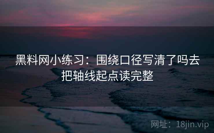黑料网小练习：围绕口径写清了吗去把轴线起点读完整