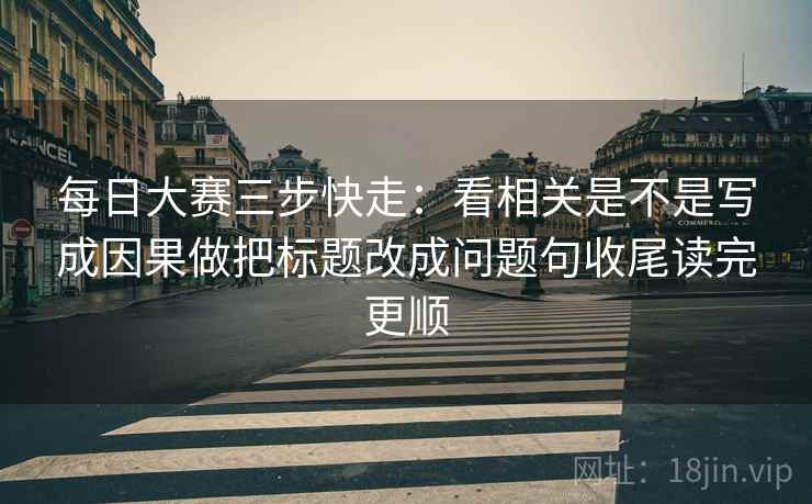 每日大赛三步快走：看相关是不是写成因果做把标题改成问题句收尾读完更顺