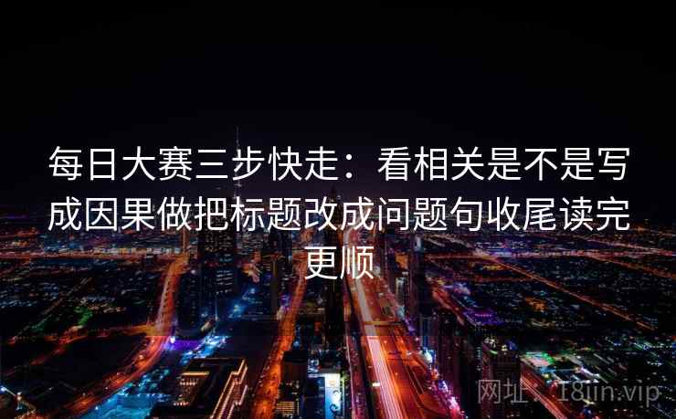 每日大赛三步快走:看相关是不是写成因果做把标题改成问题句收尾读完更顺 每日大赛三步快走:看相关是不是写成因果做把标题改成问题句收尾读完更顺