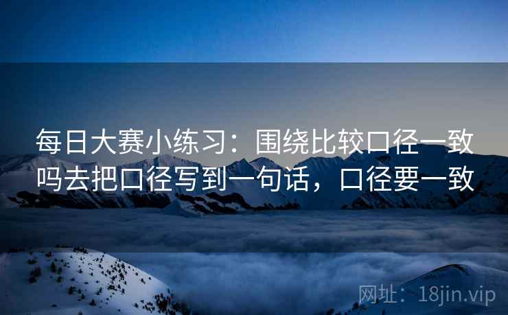 每日大赛小练习:围绕比较口径一致吗去把口径写到一句话,口径要一致 每日大赛小练习:围绕比较口径一致吗去把口径写到一句话,口径要一致