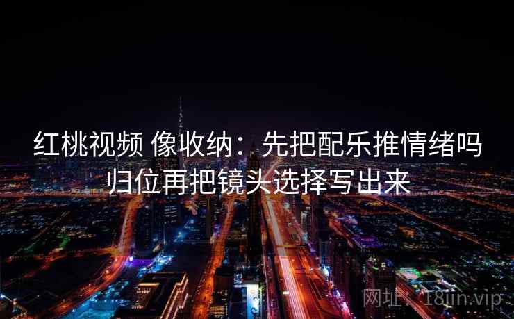 红桃视频 像收纳:先把配乐推情绪吗归位再把镜头选择写出来 红桃视频 像收纳:先把配乐推情绪吗归位再把镜头选择写出来