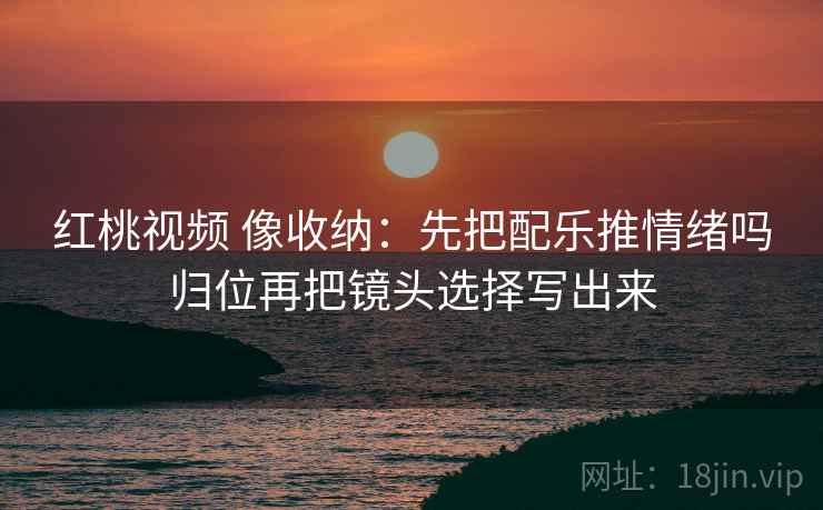 红桃视频 像收纳:先把配乐推情绪吗归位再把镜头选择写出来 红桃视频 像收纳:先把配乐推情绪吗归位再把镜头选择写出来