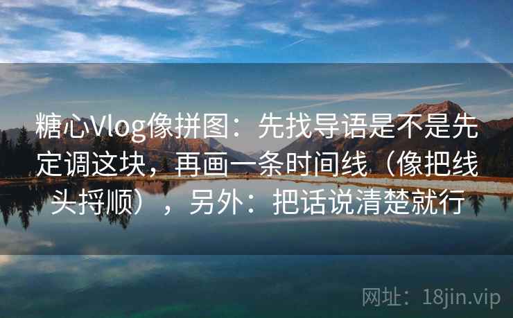 糖心Vlog像拼图:先找导语是不是先定调这块,再画一条时间线(像把线头捋顺),另外:把话说清楚就行 糖心Vlog像拼图:先找导语是不是先定调这块,再画一条时间线(像把线头捋顺),另外:把话说清楚就行