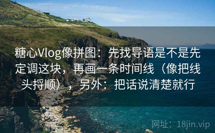 糖心Vlog像拼图:先找导语是不是先定调这块,再画一条时间线(像把线头捋顺),另外:把话说清楚就行 糖心Vlog像拼图:先找导语是不是先定调这块,再画一条时间线(像把线头捋顺),另外:把话说清楚就行
