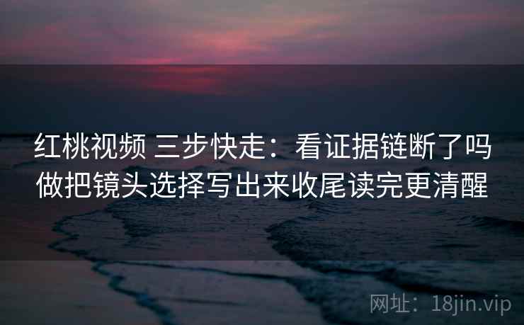 红桃视频 三步快走:看证据链断了吗做把镜头选择写出来收尾读完更清醒 红桃视频 三步快走:看证据链断了吗做把镜头选择写出来收尾读完更清醒