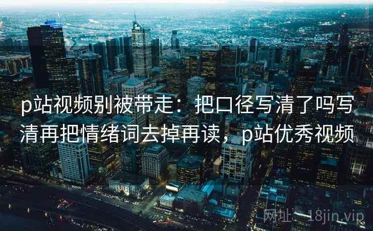 p站视频别被带走：把口径写清了吗写清再把情绪词去掉再读，p站优秀视频
