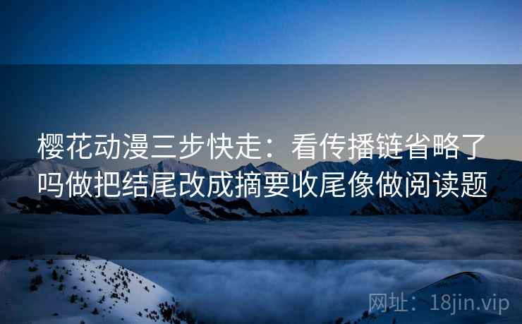 樱花动漫三步快走:看传播链省略了吗做把结尾改成摘要收尾像做阅读题 樱花动漫三步快走:看传播链省略了吗做把结尾改成摘要收尾像做阅读题
