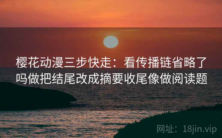 樱花动漫三步快走:看传播链省略了吗做把结尾改成摘要收尾像做阅读题 樱花动漫三步快走:看传播链省略了吗做把结尾改成摘要收尾像做阅读题