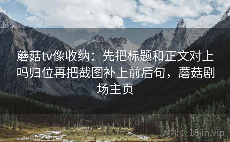 蘑菇tv像收纳:先把标题和正文对上吗归位再把截图补上前后句,蘑菇剧场主页 蘑菇tv像收纳:先把标题和正文对上吗归位再把截图补上前后句,蘑菇剧场主页