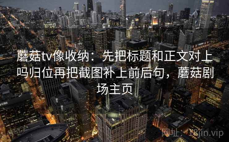 蘑菇tv像收纳:先把标题和正文对上吗归位再把截图补上前后句,蘑菇剧场主页 蘑菇tv像收纳:先把标题和正文对上吗归位再把截图补上前后句,蘑菇剧场主页