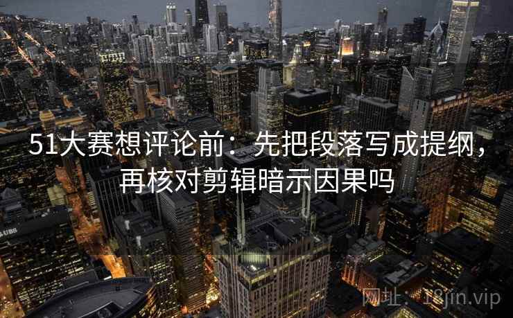 51大赛想评论前：先把段落写成提纲，再核对剪辑暗示因果吗