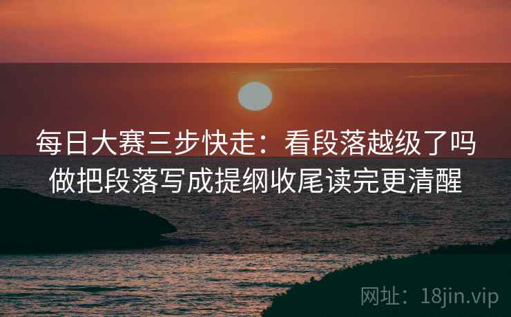 每日大赛三步快走:看段落越级了吗做把段落写成提纲收尾读完更清醒 每日大赛三步快走:看段落越级了吗做把段落写成提纲收尾读完更清醒