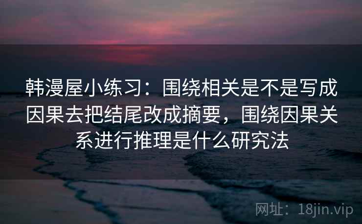 韩漫屋小练习:围绕相关是不是写成因果去把结尾改成摘要,围绕因果关系进行推理是什么研究法 韩漫屋小练习:围绕相关是不是写成因果去把结尾改成摘要,围绕因果关系进行推理是什么研究法