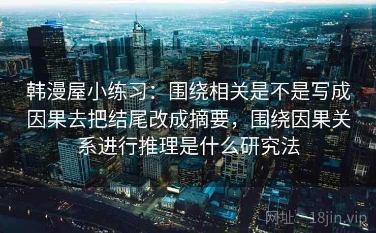 韩漫屋小练习:围绕相关是不是写成因果去把结尾改成摘要,围绕因果关系进行推理是什么研究法 韩漫屋小练习:围绕相关是不是写成因果去把结尾改成摘要,围绕因果关系进行推理是什么研究法