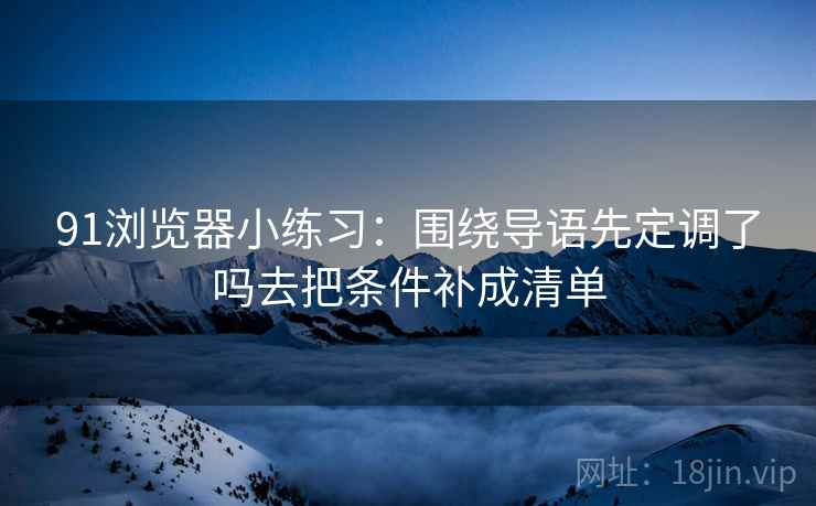 91浏览器小练习:围绕导语先定调了吗去把条件补成清单 91浏览器小练习:围绕导语先定调了吗去把条件补成清单