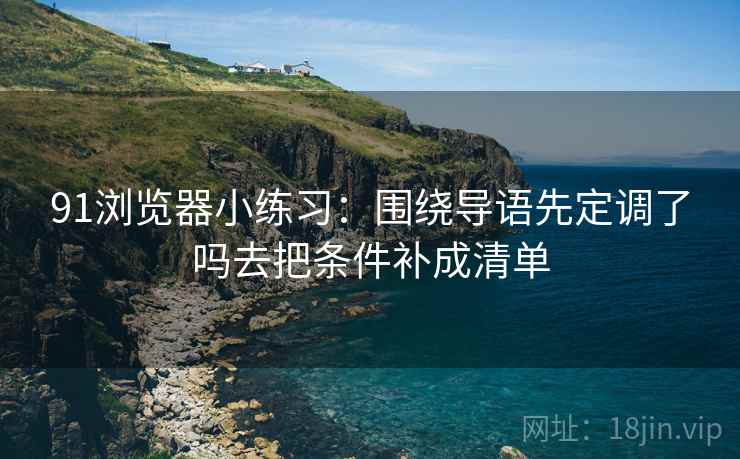 91浏览器小练习:围绕导语先定调了吗去把条件补成清单 91浏览器小练习:围绕导语先定调了吗去把条件补成清单