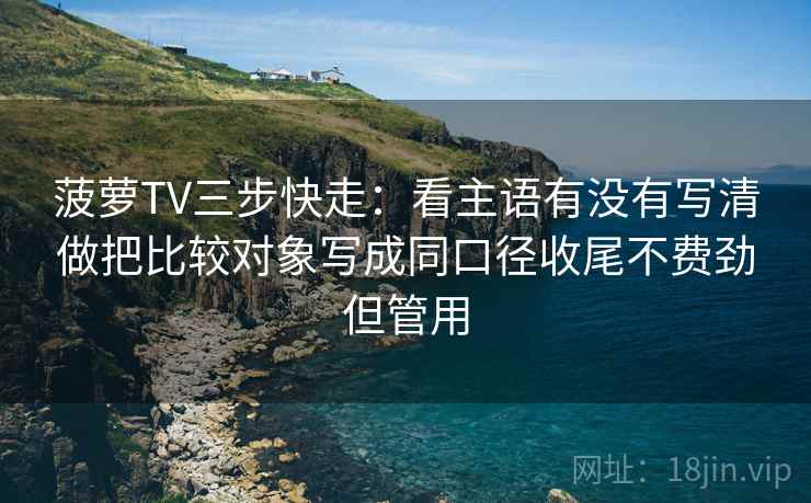 菠萝TV三步快走：看主语有没有写清做把比较对象写成同口径收尾不费劲但管用
