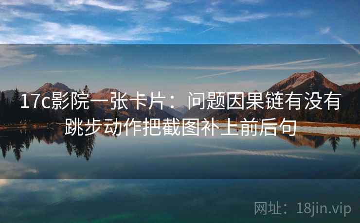 17c影院一张卡片:问题因果链有没有跳步动作把截图补上前后句 17c影院一张卡片:问题因果链有没有跳步动作把截图补上前后句