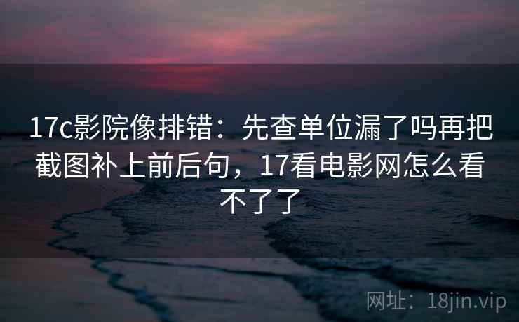 17c影院像排错：先查单位漏了吗再把截图补上前后句，17看电影网怎么看不了了
