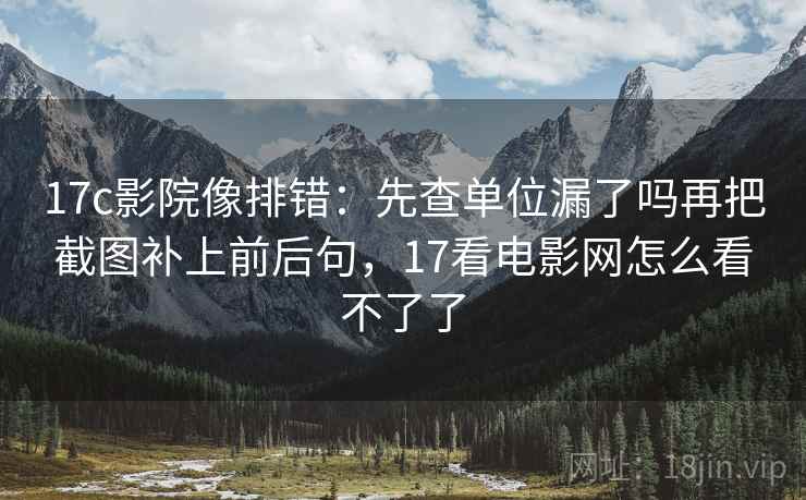17c影院像排错:先查单位漏了吗再把截图补上前后句,17看电影网怎么看不了了 17c影院像排错:先查单位漏了吗再把截图补上前后句,17看电影网怎么看不了了
