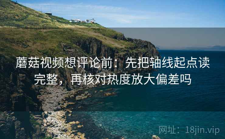 蘑菇视频想评论前:先把轴线起点读完整,再核对热度放大偏差吗 蘑菇视频想评论前:先把轴线起点读完整,再核对热度放大偏差吗
