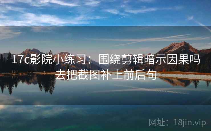 17c影院小练习:围绕剪辑暗示因果吗去把截图补上前后句 17c影院小练习:围绕剪辑暗示因果吗去把截图补上前后句