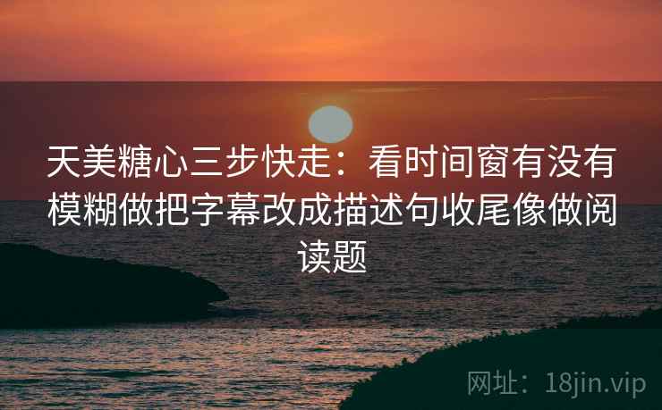 天美糖心三步快走:看时间窗有没有模糊做把字幕改成描述句收尾像做阅读题 天美糖心三步快走:看时间窗有没有模糊做把字幕改成描述句收尾像做阅读题