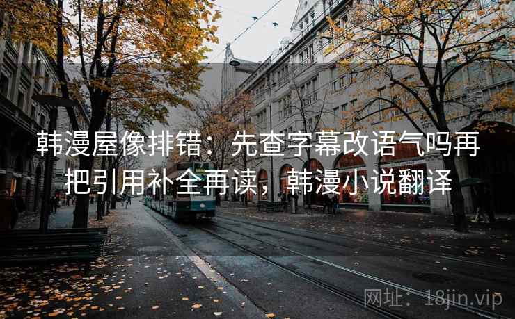 韩漫屋像排错:先查字幕改语气吗再把引用补全再读,韩漫小说翻译 韩漫屋像排错:先查字幕改语气吗再把引用补全再读,韩漫小说翻译