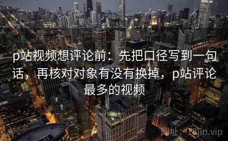 p站视频想评论前:先把口径写到一句话,再核对对象有没有换掉,p站评论最多的视频 p站视频想评论前:先把口径写到一句话,再核对对象有没有换掉,p站评论最多的视频