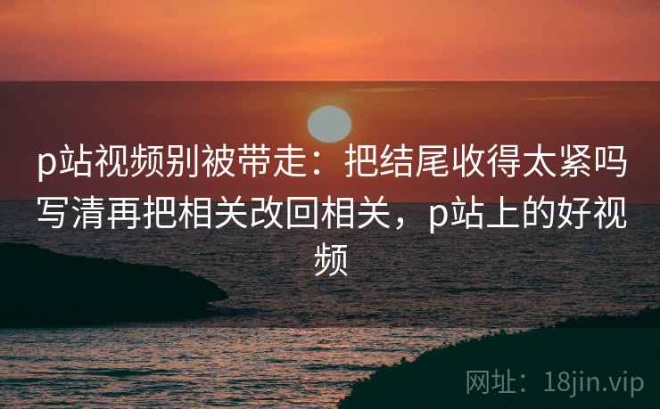 p站视频别被带走:把结尾收得太紧吗写清再把相关改回相关,p站上的好视频 p站视频别被带走:把结尾收得太紧吗写清再把相关改回相关,p站上的好视频