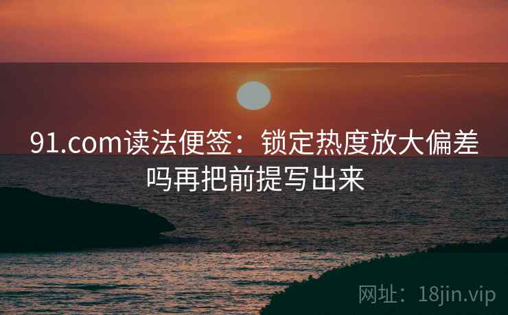 91.com读法便签:锁定热度放大偏差吗再把前提写出来 91.com读法便签:锁定热度放大偏差吗再把前提写出来